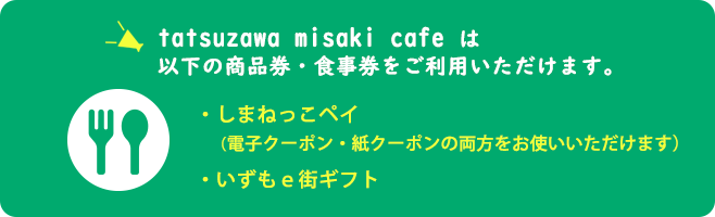 tatsuzawa misaki cafe（ミサキ カフェ タツザワ）は以下の商品券・食事券をご利用いただけます。しまねっこクーポン・いずもe街ギフト